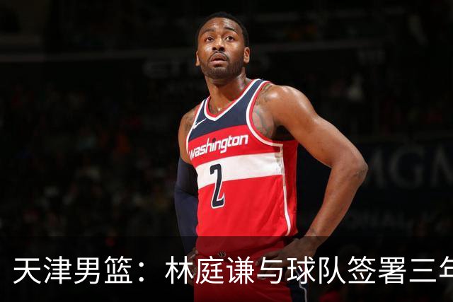 天津男篮：林庭谦与球队签署三年顶薪合同